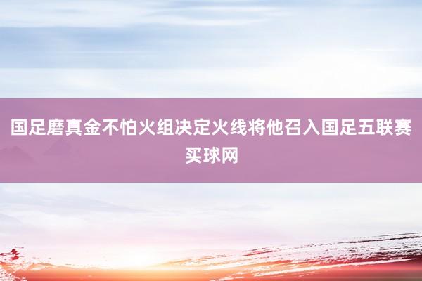 国足磨真金不怕火组决定火线将他召入国足五联赛买球网