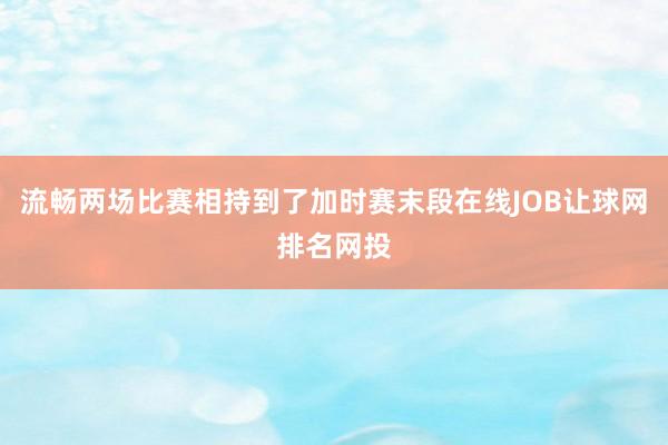 流畅两场比赛相持到了加时赛末段在线JOB让球网排名网投