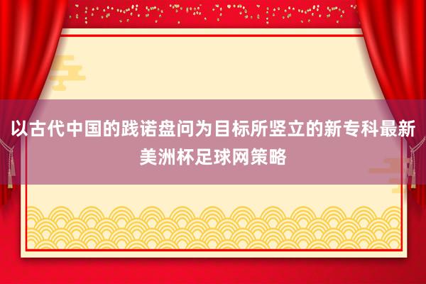 以古代中国的践诺盘问为目标所竖立的新专科最新美洲杯足球网策略