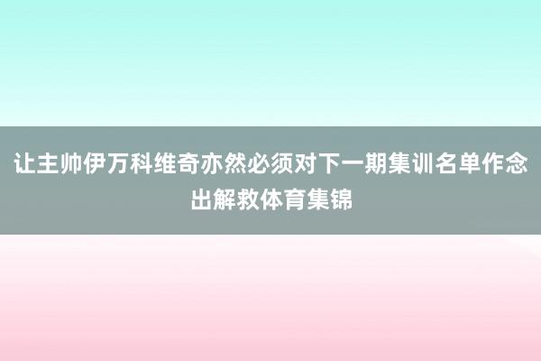 让主帅伊万科维奇亦然必须对下一期集训名单作念出解救体育集锦