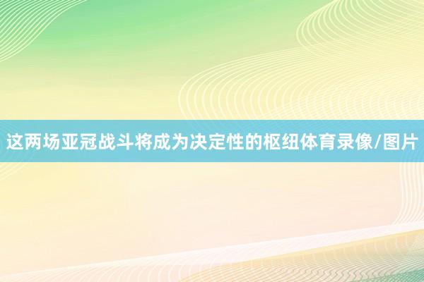 这两场亚冠战斗将成为决定性的枢纽体育录像/图片