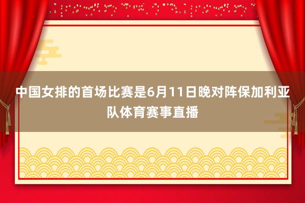 中国女排的首场比赛是6月11日晚对阵保加利亚队体育赛事直播