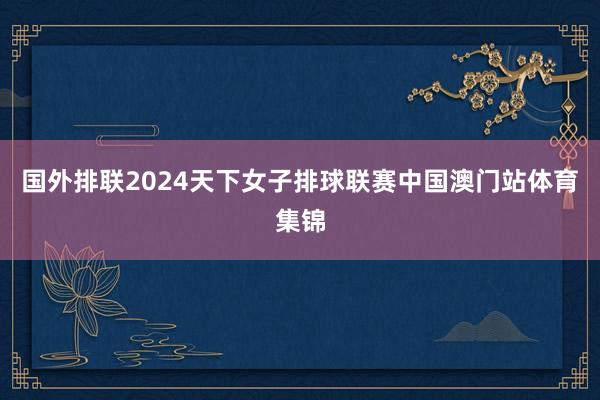 国外排联2024天下女子排球联赛中国澳门站体育集锦