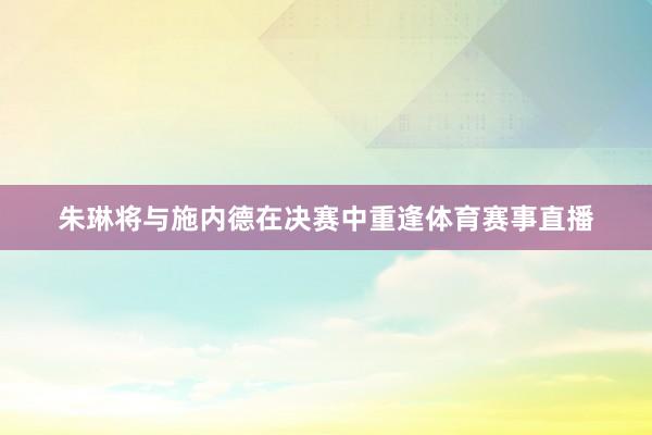 朱琳将与施内德在决赛中重逢体育赛事直播