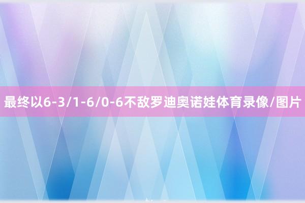 最终以6-3/1-6/0-6不敌罗迪奥诺娃体育录像/图片