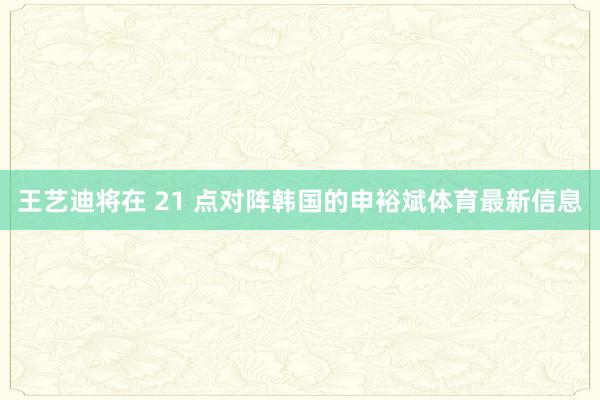 王艺迪将在 21 点对阵韩国的申裕斌体育最新信息