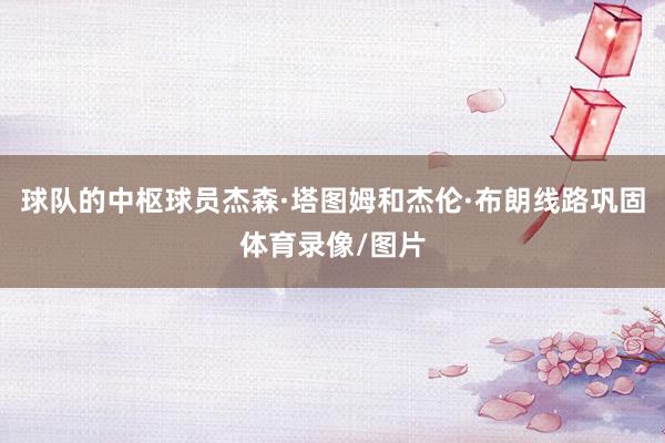 球队的中枢球员杰森·塔图姆和杰伦·布朗线路巩固体育录像/图片