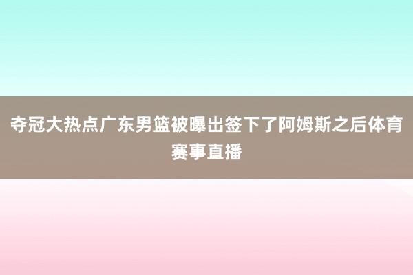 夺冠大热点广东男篮被曝出签下了阿姆斯之后体育赛事直播