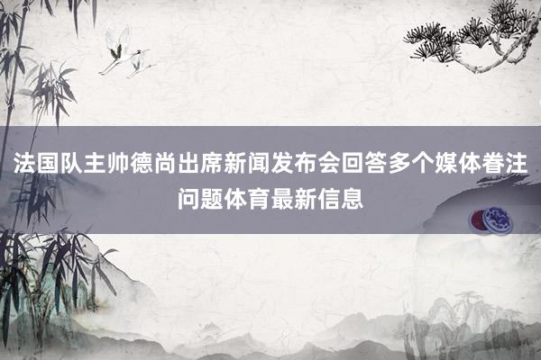 法国队主帅德尚出席新闻发布会回答多个媒体眷注问题体育最新信息