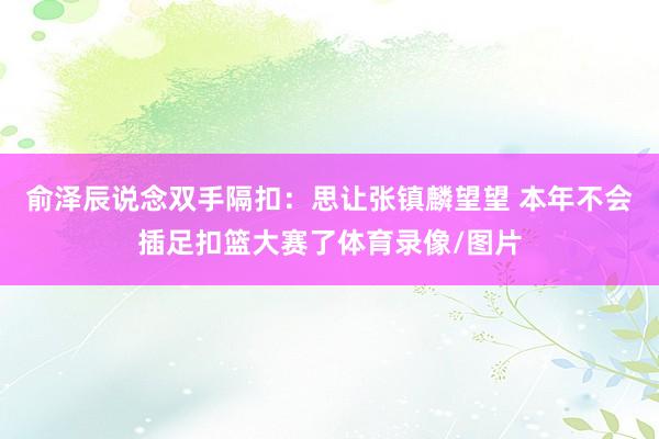 俞泽辰说念双手隔扣：思让张镇麟望望 本年不会插足扣篮大赛了体育录像/图片