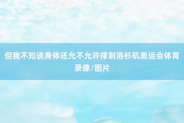 但我不知谈身体还允不允许撑到洛杉矶奥运会体育录像/图片