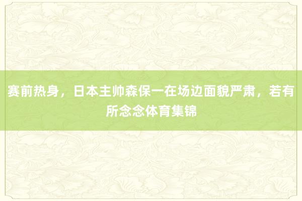 赛前热身，日本主帅森保一在场边面貌严肃，若有所念念体育集锦