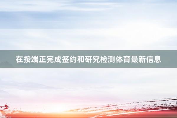 在按端正完成签约和研究检测体育最新信息