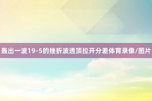 轰出一波19-5的挫折波透顶拉开分差体育录像/图片