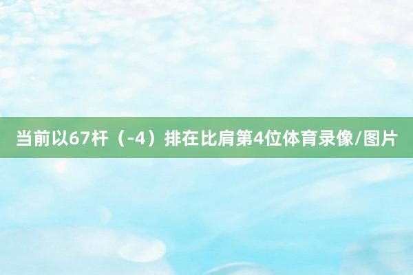 当前以67杆（-4）排在比肩第4位体育录像/图片