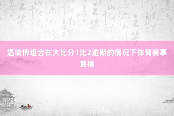 温瑞博组合在大比分1比2逾期的情况下体育赛事直播