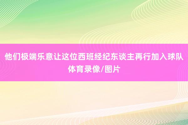 他们极端乐意让这位西班经纪东谈主再行加入球队体育录像/图片