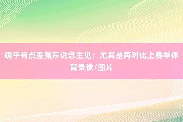 确乎有点差强东说念主见；尤其是再对比上赛季体育录像/图片