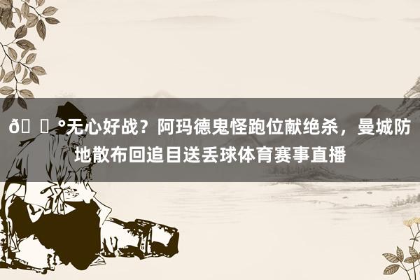 😰无心好战？阿玛德鬼怪跑位献绝杀，曼城防地散布回追目送丢球体育赛事直播