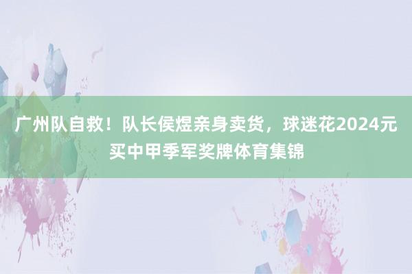 广州队自救！队长侯煜亲身卖货，球迷花2024元买中甲季军奖牌体育集锦