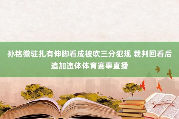 孙铭徽驻扎有伸脚看成被吹三分犯规 裁判回看后追加违体体育赛事直播