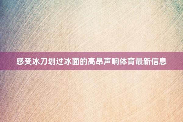 感受冰刀划过冰面的高昂声响体育最新信息