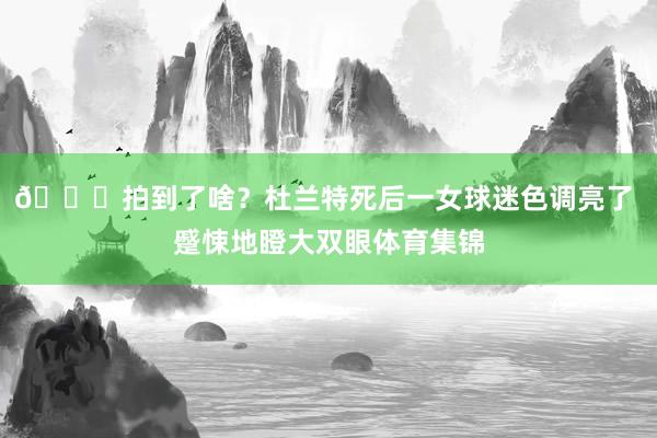 👀拍到了啥？杜兰特死后一女球迷色调亮了 蹙悚地瞪大双眼体育集锦