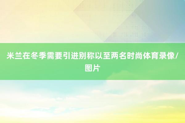 米兰在冬季需要引进别称以至两名时尚体育录像/图片