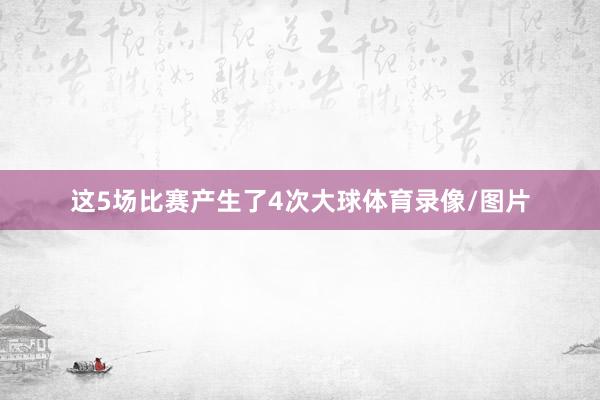 这5场比赛产生了4次大球体育录像/图片