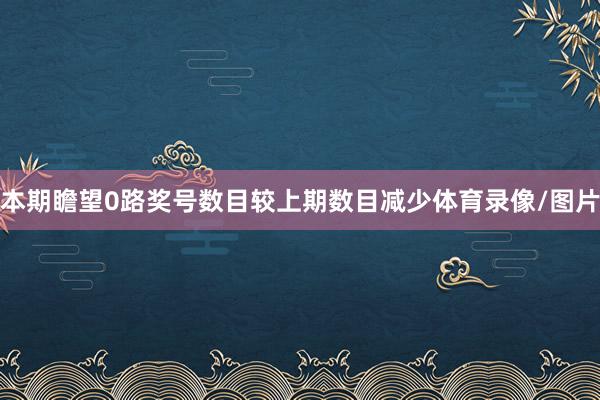 本期瞻望0路奖号数目较上期数目减少体育录像/图片