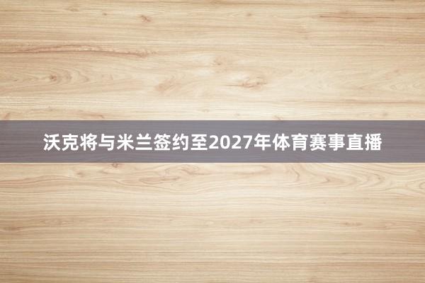 沃克将与米兰签约至2027年体育赛事直播