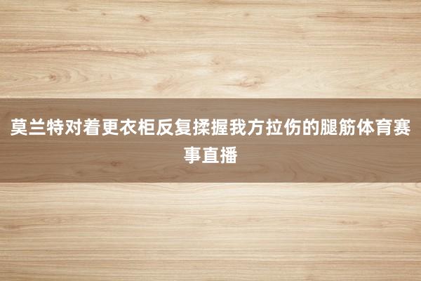 莫兰特对着更衣柜反复揉握我方拉伤的腿筋体育赛事直播