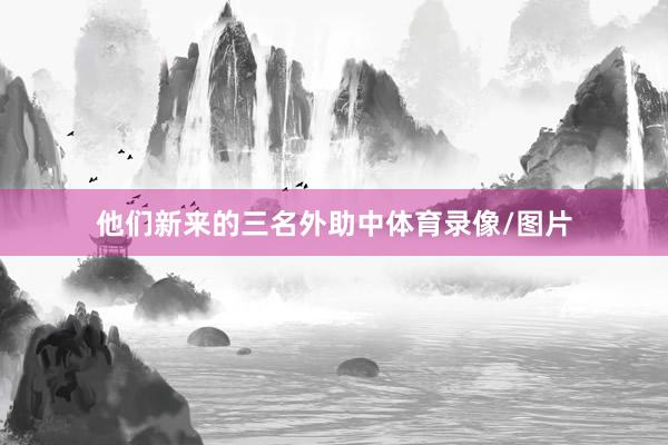 他们新来的三名外助中体育录像/图片