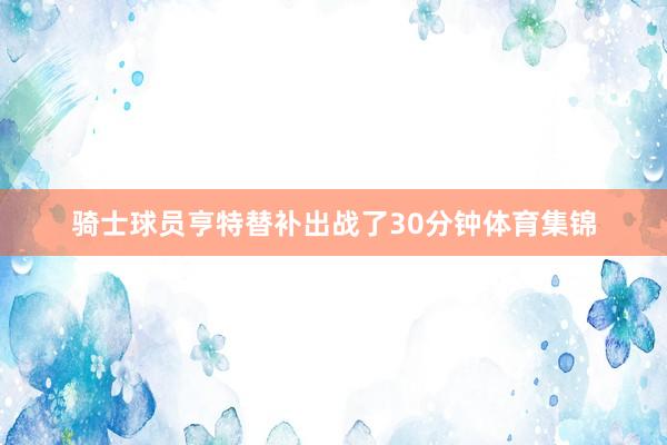 骑士球员亨特替补出战了30分钟体育集锦